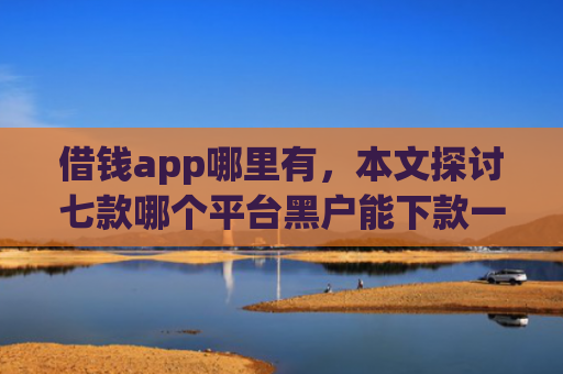 借钱app哪里有，本文探讨七款哪个平台黑户能下款一万