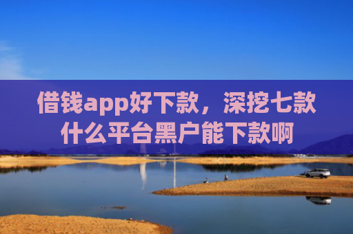 借钱app好下款，深挖七款什么平台黑户能下款啊