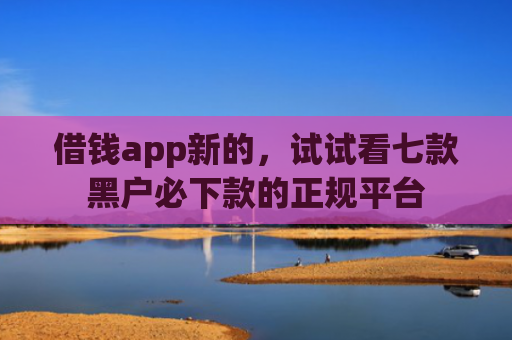 借钱app新的，试试看七款黑户必下款的正规平台