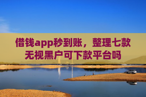 借钱app秒到账，整理七款无视黑户可下款平台吗