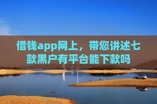 借钱app网上，带您讲述七款黑户有平台能下款吗