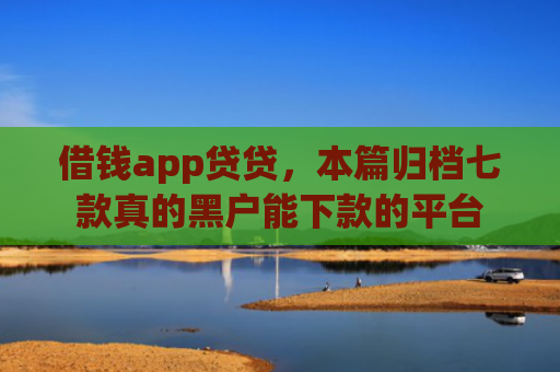 借钱app贷贷，本篇归档七款真的黑户能下款的平台