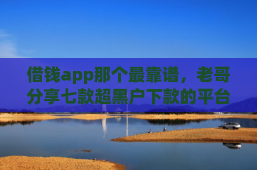 借钱app那个最靠谱，老哥分享七款超黑户下款的平台