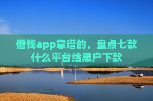 借钱app靠谱的，盘点七款什么平台给黑户下款