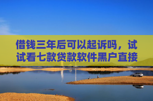 借钱三年后可以起诉吗，试试看七款贷款软件黑户直接下款