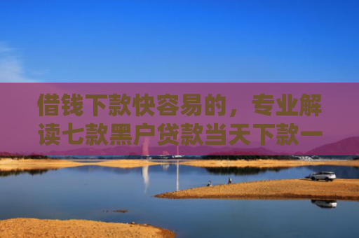 借钱下款快容易的，专业解读七款黑户贷款当天下款一万