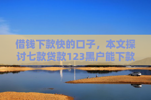 借钱下款快的口子，本文探讨七款贷款123黑户能下款嘛