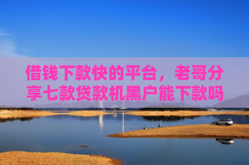 借钱下款快的平台，老哥分享七款贷款机黑户能下款吗