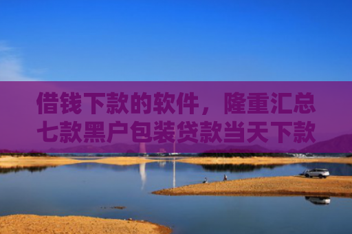 借钱下款的软件，隆重汇总七款黑户包装贷款当天下款