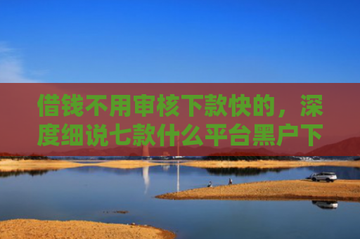借钱不用审核下款快的，深度细说七款什么平台黑户下款快