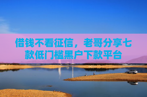 借钱不看征信，老哥分享七款低门槛黑户下款平台