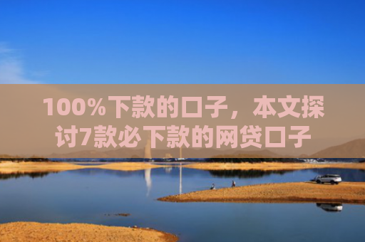 100%下款的口子，本文探讨7款必下款的网贷口子