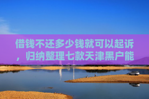 借钱不还多少钱就可以起诉，归纳整理七款天津黑户能下款的平台