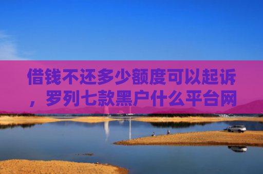 借钱不还多少额度可以起诉，罗列七款黑户什么平台网贷好下款