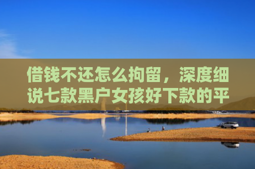 借钱不还怎么拘留，深度细说七款黑户女孩好下款的平台