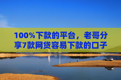 100%下款的平台，老哥分享7款网贷容易下款的口子