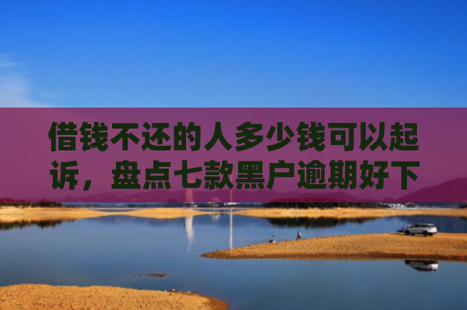 借钱不还的人多少钱可以起诉，盘点七款黑户逾期好下款的平台