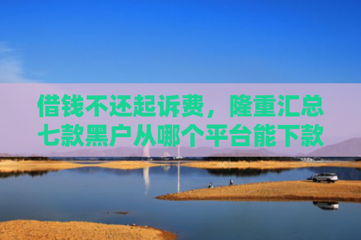 借钱不还起诉费，隆重汇总七款黑户从哪个平台能下款