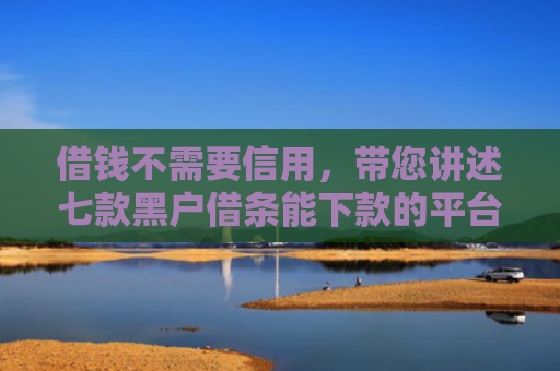 借钱不需要信用，带您讲述七款黑户借条能下款的平台