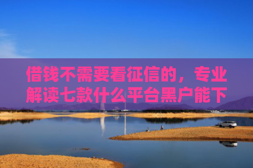 借钱不需要看征信的，专业解读七款什么平台黑户能下款了