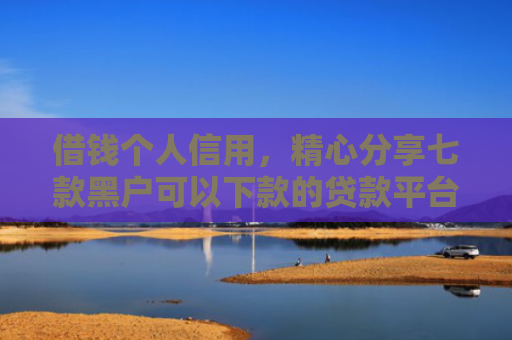 借钱个人信用，精心分享七款黑户可以下款的贷款平台