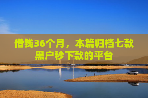 借钱36个月，本篇归档七款黑户秒下款的平台