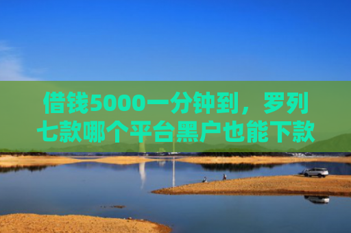 借钱5000一分钟到，罗列七款哪个平台黑户也能下款