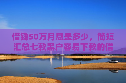 借钱50万月息是多少，简短汇总七款黑户容易下款的借钱平台