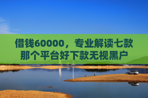 借钱60000，专业解读七款那个平台好下款无视黑户