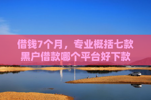 借钱7个月，专业概括七款黑户借款哪个平台好下款