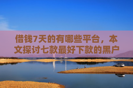 借钱7天的有哪些平台，本文探讨七款最好下款的黑户贷款平台