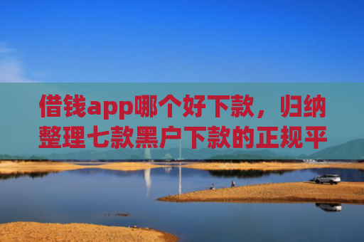 借钱app哪个好下款，归纳整理七款黑户下款的正规平台