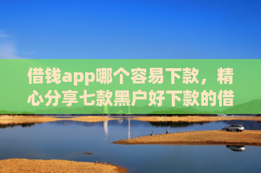 借钱app哪个容易下款，精心分享七款黑户好下款的借款平台