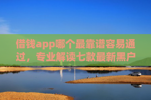 借钱app哪个最靠谱容易通过，专业解读七款最新黑户秒下款的平台