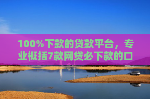 100%下款的贷款平台，专业概括7款网贷必下款的口子
