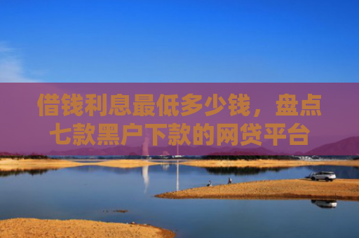 借钱利息最低多少钱，盘点七款黑户下款的网贷平台
