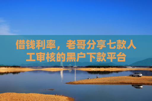 借钱利率，老哥分享七款人工审核的黑户下款平台