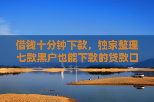 借钱十分钟下款，独家整理七款黑户也能下款的贷款口子