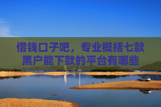 借钱口子吧，专业概括七款黑户能下款的平台有哪些