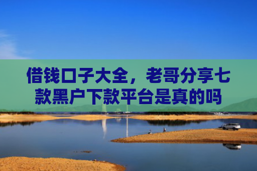 借钱口子大全，老哥分享七款黑户下款平台是真的吗