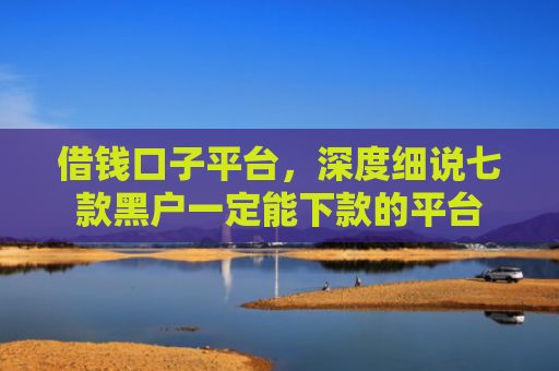 借钱口子平台，深度细说七款黑户一定能下款的平台