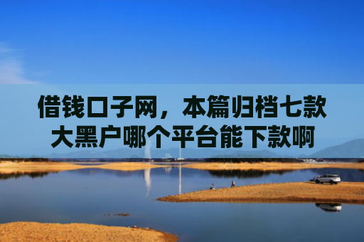 借钱口子网，本篇归档七款大黑户哪个平台能下款啊