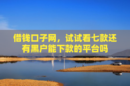 借钱口子网，试试看七款还有黑户能下款的平台吗
