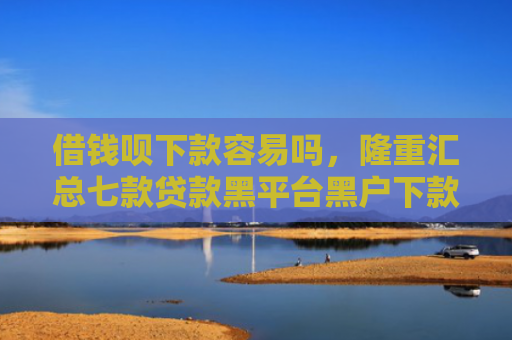 借钱呗下款容易吗，隆重汇总七款贷款黑平台黑户下款