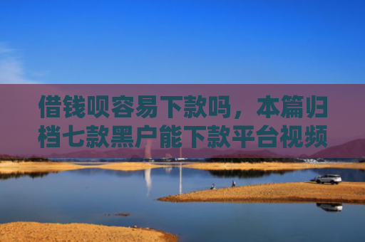 借钱呗容易下款吗，本篇归档七款黑户能下款平台视频