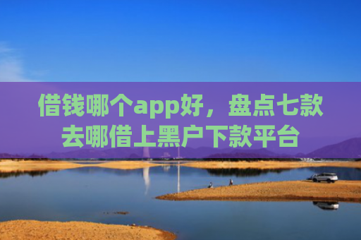 借钱哪个app好，盘点七款去哪借上黑户下款平台