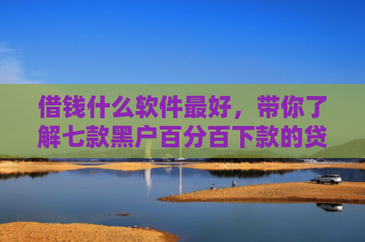 借钱什么软件最好，带你了解七款黑户百分百下款的贷款
