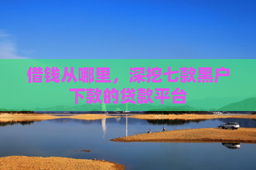 借钱从哪里，深挖七款黑户下款的贷款平台