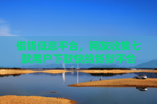 借钱低息平台，网友收集七款黑户下款快的贷款平台