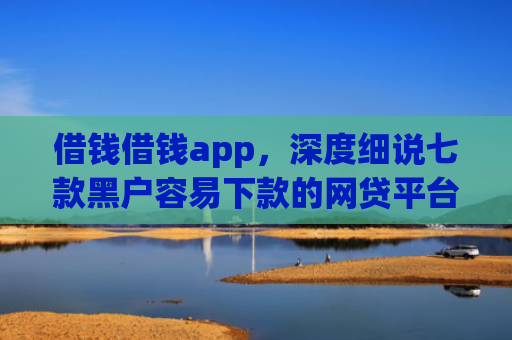 借钱借钱app，深度细说七款黑户容易下款的网贷平台